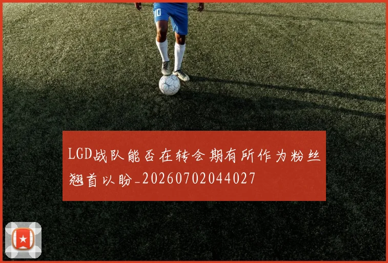 LGD战队能否在转会期有所作为粉丝翘首以盼_20260702044027