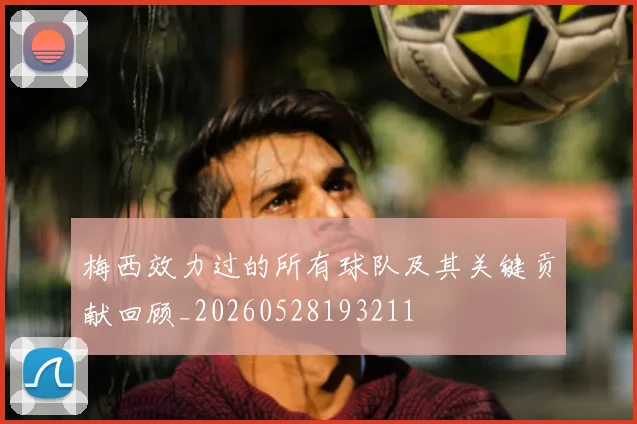 梅西效力过的所有球队及其关键贡献回顾_20260528193211