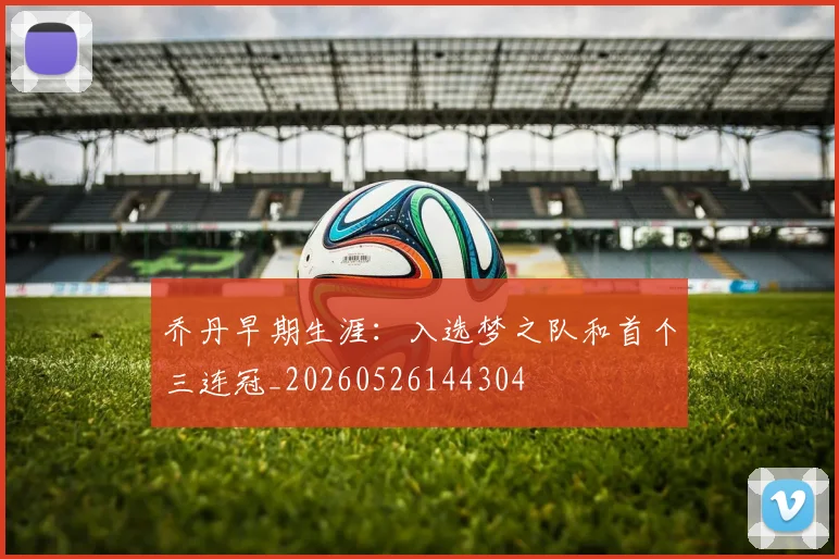 乔丹早期生涯：入选梦之队和首个三连冠_20260526144304