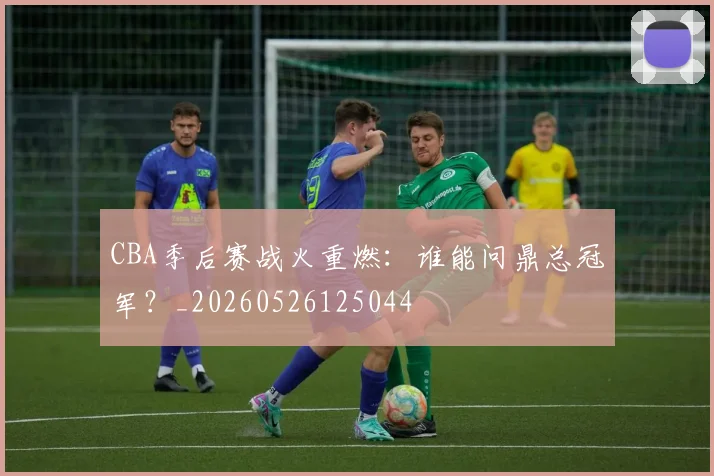CBA季后赛战火重燃：谁能问鼎总冠军？_20260526125044