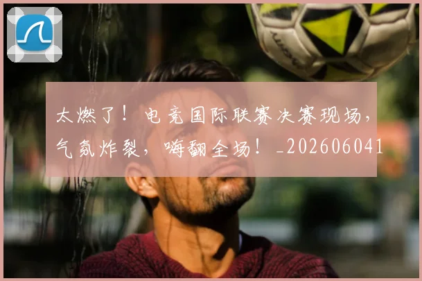 太燃了！电竞国际联赛决赛现场，气氛炸裂，嗨翻全场！_20260604144521