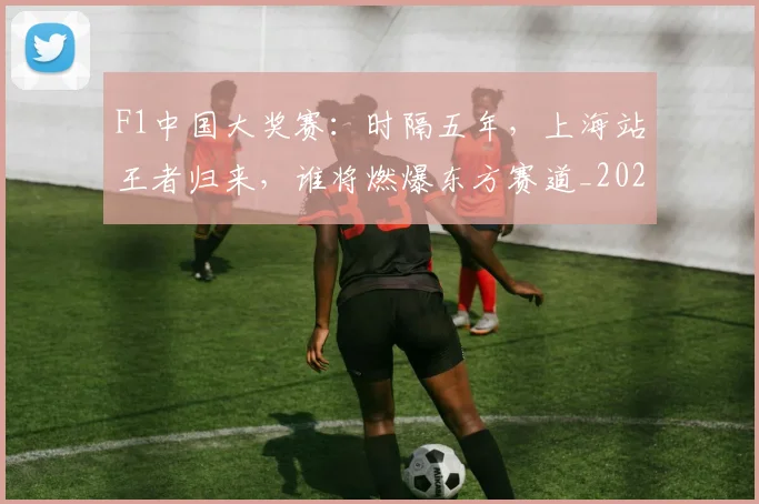 F1中国大奖赛：时隔五年，上海站王者归来，谁将燃爆东方赛道_20260529145742