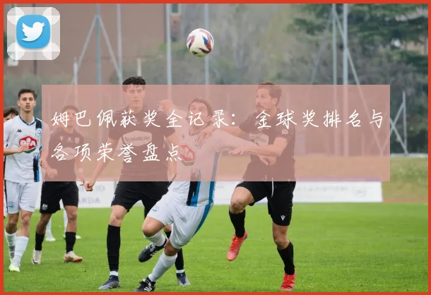 姆巴佩获奖全记录：金球奖排名与各项荣誉盘点
