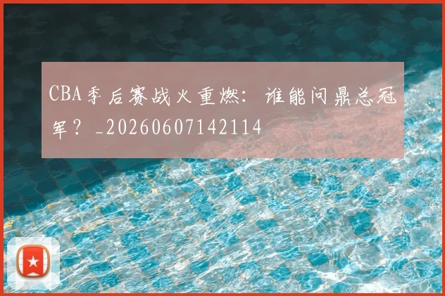 CBA季后赛战火重燃：谁能问鼎总冠军？_20260607142114