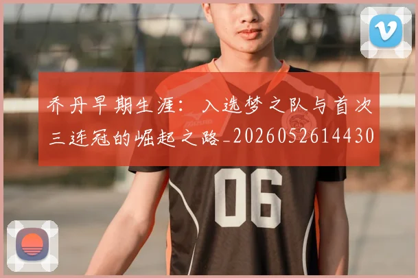 乔丹早期生涯：入选梦之队与首次三连冠的崛起之路_20260526144302