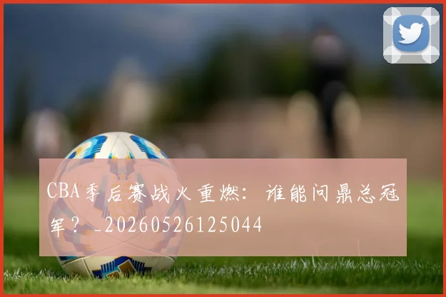 CBA季后赛战火重燃：谁能问鼎总冠军？_20260526125044