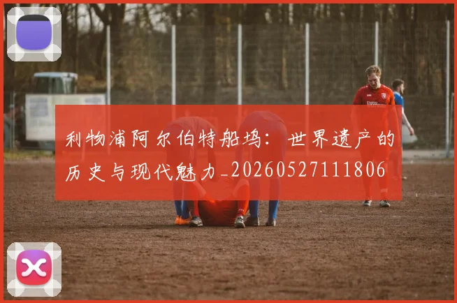 利物浦阿尔伯特船坞：世界遗产的历史与现代魅力_20260527111806