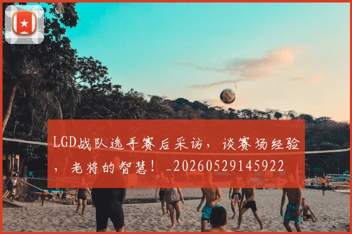 LGD战队选手赛后采访，谈赛场经验，老将的智慧！_20260529145922