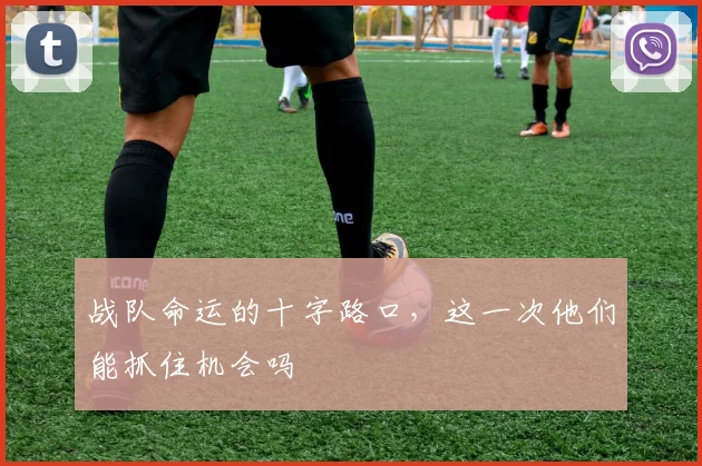 战队命运的十字路口，这一次他们能抓住机会吗