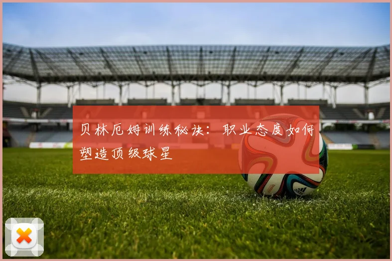 贝林厄姆训练秘诀：职业态度如何塑造顶级球星